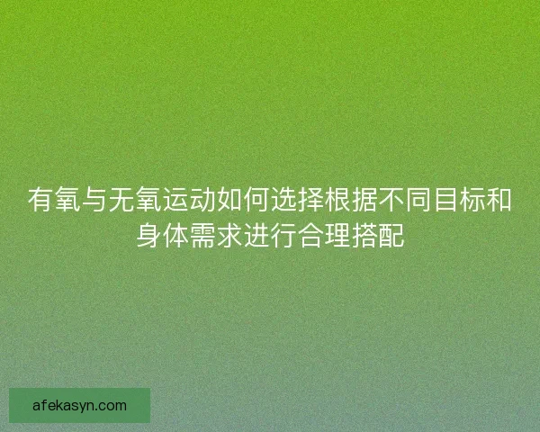 有氧与无氧运动如何选择根据不同目标和身体需求进行合理搭配
